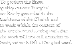 To produce the finest quality custom liturgical art firmly grounded in the traditions of the Church and to work within the context of the architectural setting such that the work will not call attention to itself, rather fulfill a liturgical need.